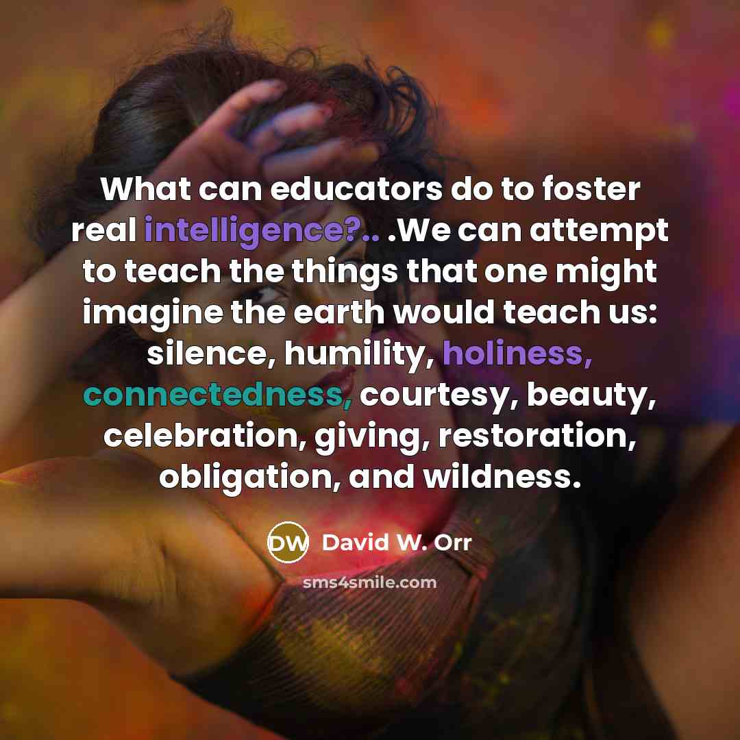 “What can educators do to foster real intelligence?.. .We can attempt to teach the things that one might imagine the earth would teach us: silence, humility, holiness, connectedness, courtesy, beauty, celebration, giving, restoration, obligation, and wildness.” quote by David W. Orr