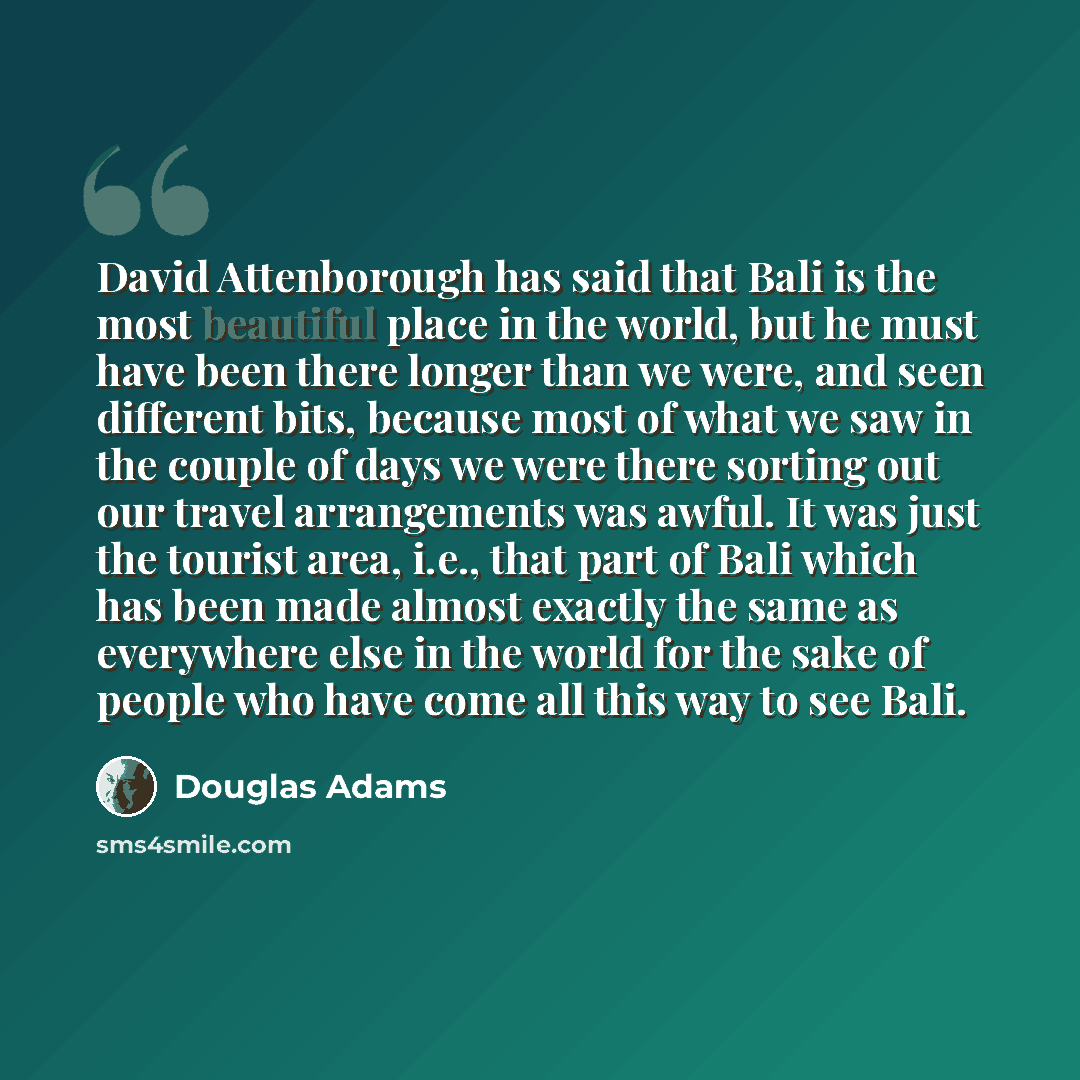 “David Attenborough has said that Bali is the most beautiful place in the world, but he must have been there longer than we were, and seen different bits, because most of what we saw in the couple of days we were there sorting out our travel arrangements was awful. It was just the tourist area…” quote by Douglas Adams