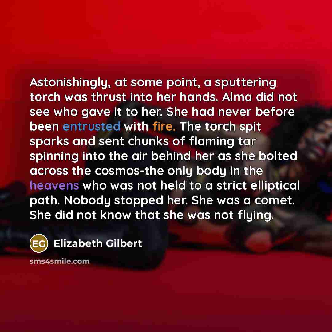 “Astonishingly, at some point, a sputtering torch was thrust into her hands. Alma did not see who gave it to her. She had never before been entrusted with fire. The torch spit sparks and sent chunks of flaming tar spinning into the air behind her as she bolted across the cosmos-the only body in the…” quote by Elizabeth Gilbert