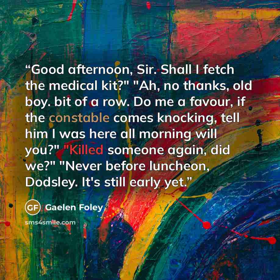 “Good afternoon, Sir. Shall I fetch the medical kit?" "Ah, no thanks, old boy. bit of a row. Do me a favour, if the constable comes knocking, tell him I was here all morning will you?" "Killed someone again, did we?" "Never before luncheon, Dodsley. It's still early yet.” quote by Gaelen Foley