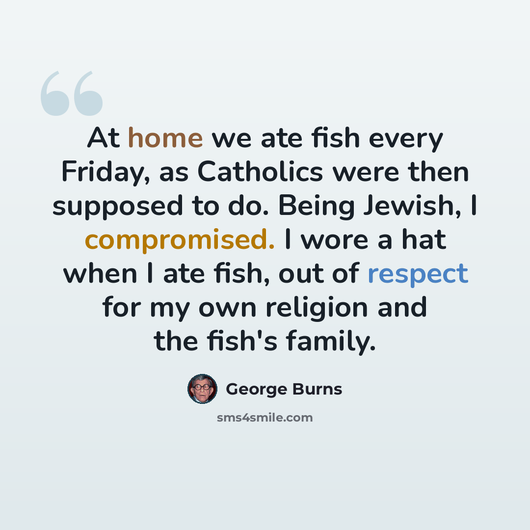 “At home we ate fish every Friday, as Catholics were then supposed to do. Being Jewish, I compromised. I wore a hat when I ate fish, out of respect for my own religion and the fish's family.” quote by George Burns