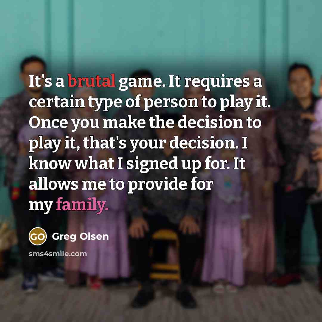 “It's a brutal game. It requires a certain type of person to play it. Once you make the decision to play it, that's your decision. I know what I signed up for. It allows me to provide for my family.” quote by Greg Olsen
