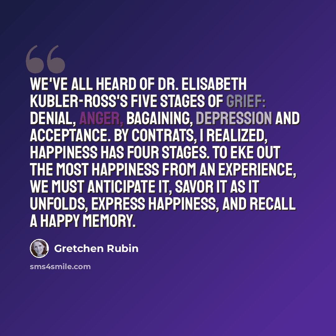 “We've all heard of Dr. Elisabeth Kubler-Ross's five stages of grief: denial, anger, bagaining, depression and acceptance. By contrats, I realized, happiness has four stages. to eke out the most happiness from an experience, we must anticipate it, savor it as it unfolds, express happiness, and…” quote by Gretchen Rubin