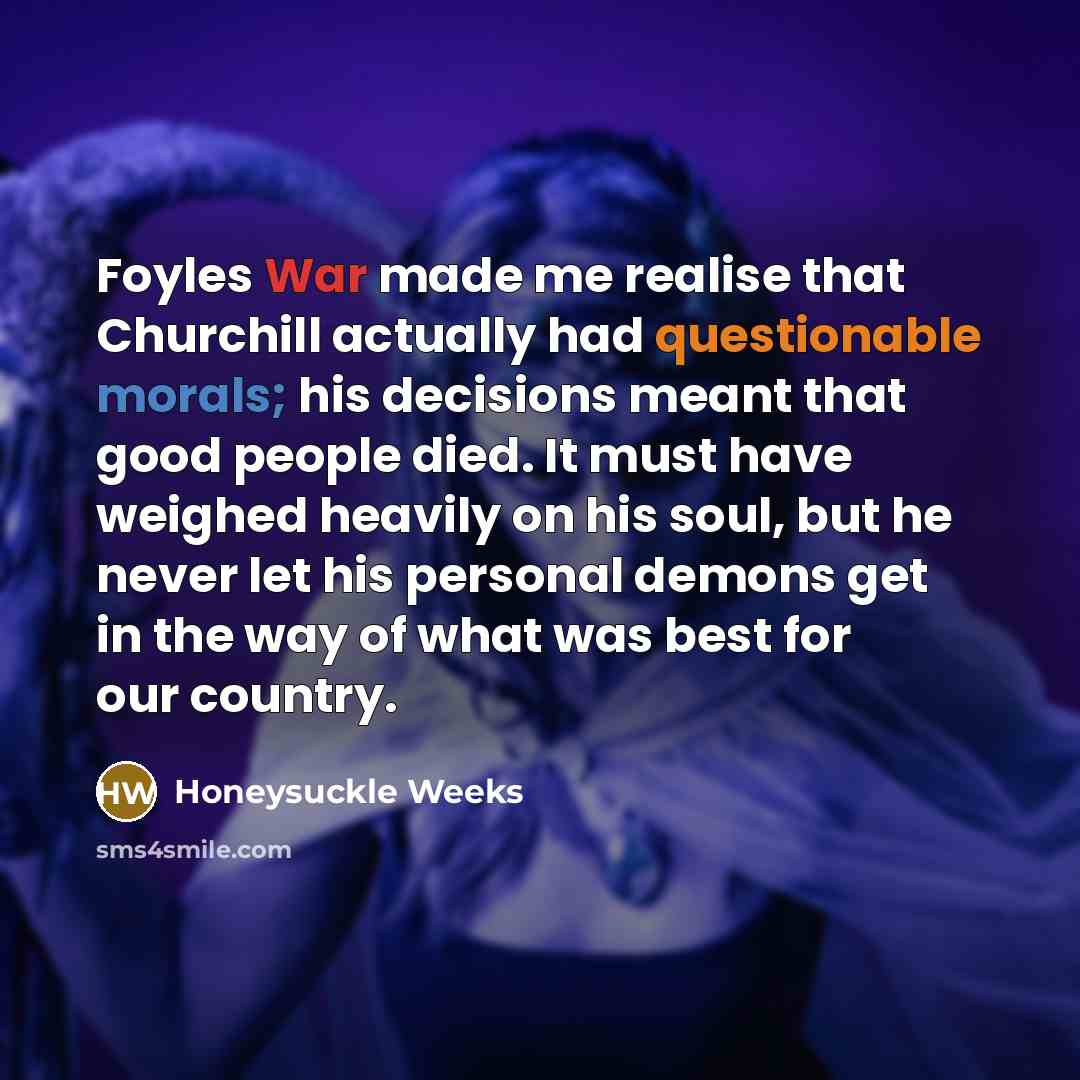 “Foyles War made me realise that Churchill actually had questionable morals; his decisions meant that good people died. It must have weighed heavily on his soul, but he never let his personal demons get in the way of what was best for our country.” quote by Honeysuckle Weeks