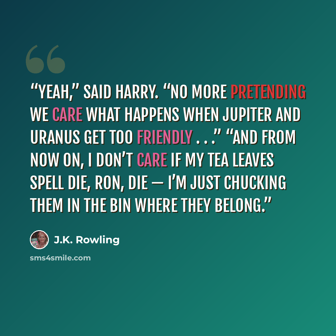 “Yeah,” said Harry. “No more pretending we care what happens when Jupiter and Uranus get too friendly . . .” “And from now on, I don’t care if my tea leaves spell die, Ron, die — I’m just chucking them in the bin where they belong.” quote by J.K. Rowling