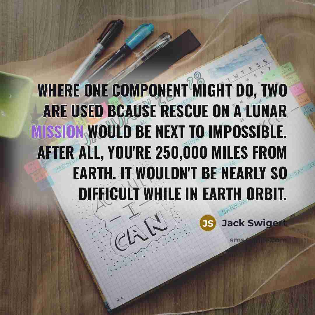 “Where one component might do, two are used bcause rescue on a lunar mission would be next to impossible. After all, you're 250,000 miles from earth. It wouldn't be nearly so difficult while in earth orbit.” quote by Jack Swigert