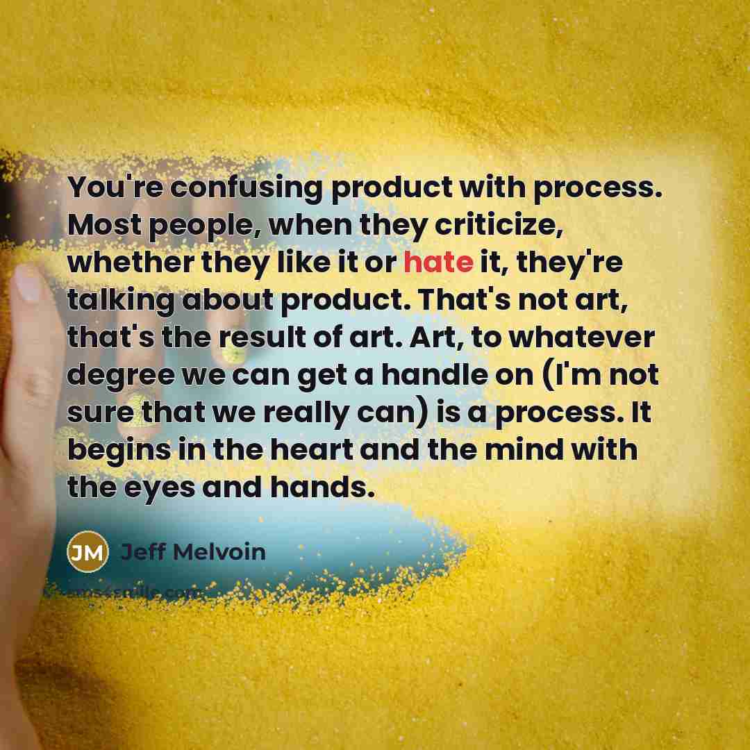 “You're confusing product with process. Most people, when they criticize, whether they like it or hate it, they're talking about product. That's not art, that's the result of art. Art, to whatever degree we can get a handle on (I'm not sure that we really can) is a process. It begins in the heart…” quote by Jeff Melvoin