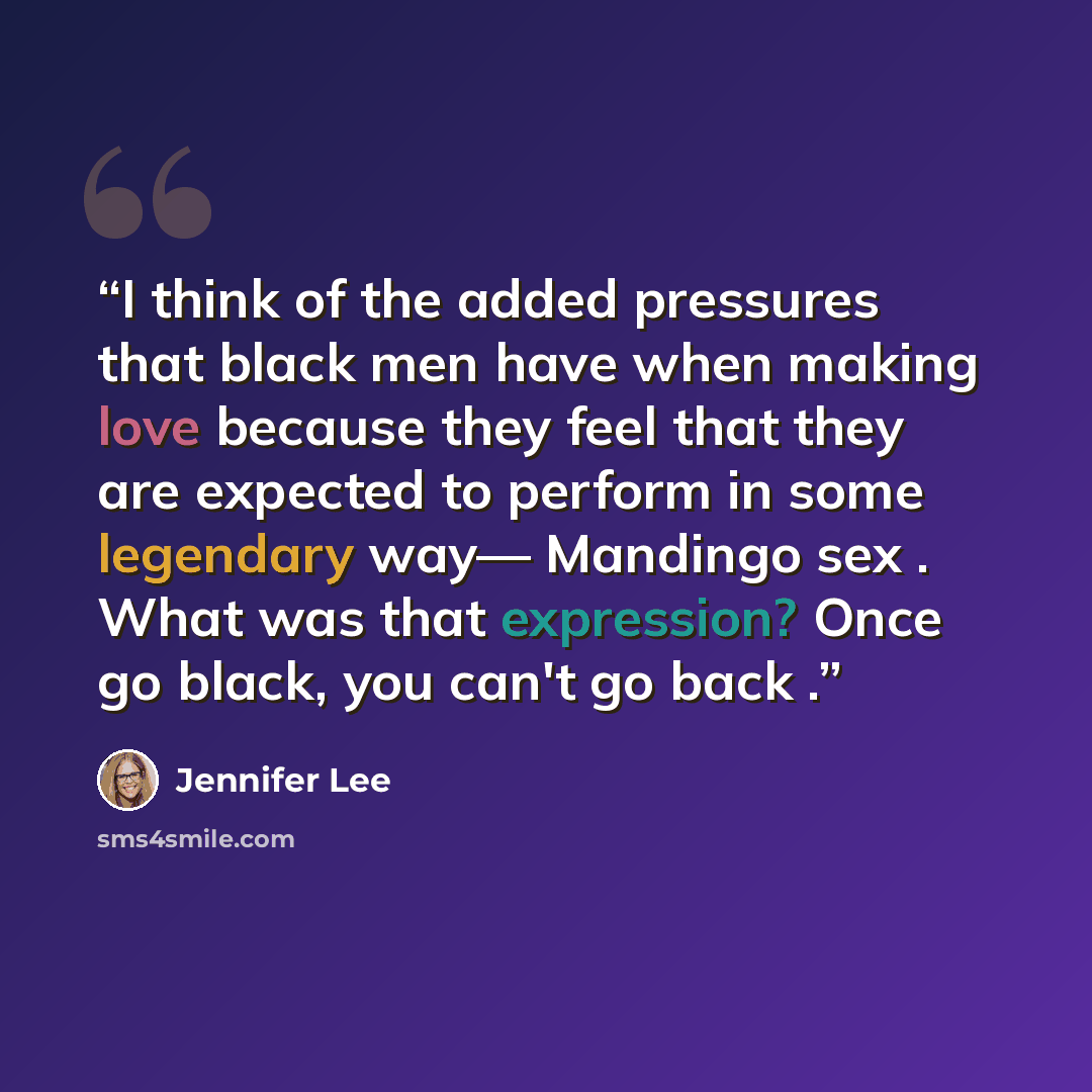 “I think of the added pressures that black men have when making love because they feel that they are expected to perform in some legendary way— Mandingo sex . What was that expression? Once go black, you can't go back .” quote by Jennifer Lee