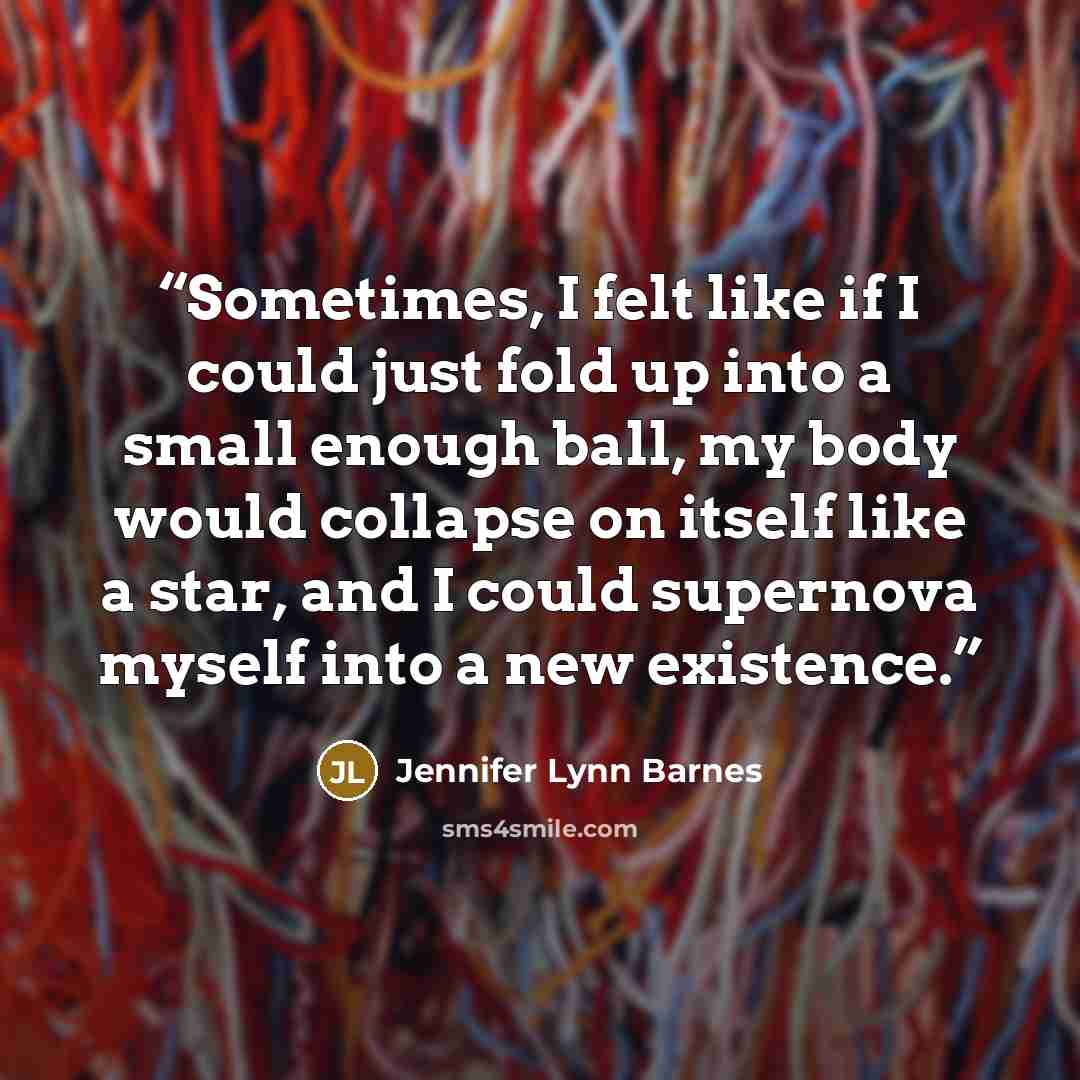 “Sometimes, I felt like if I could just fold up into a small enough ball, my body would collapse on itself like a star, and I could supernova myself into a new existence.” quote by Jennifer Lynn Barnes