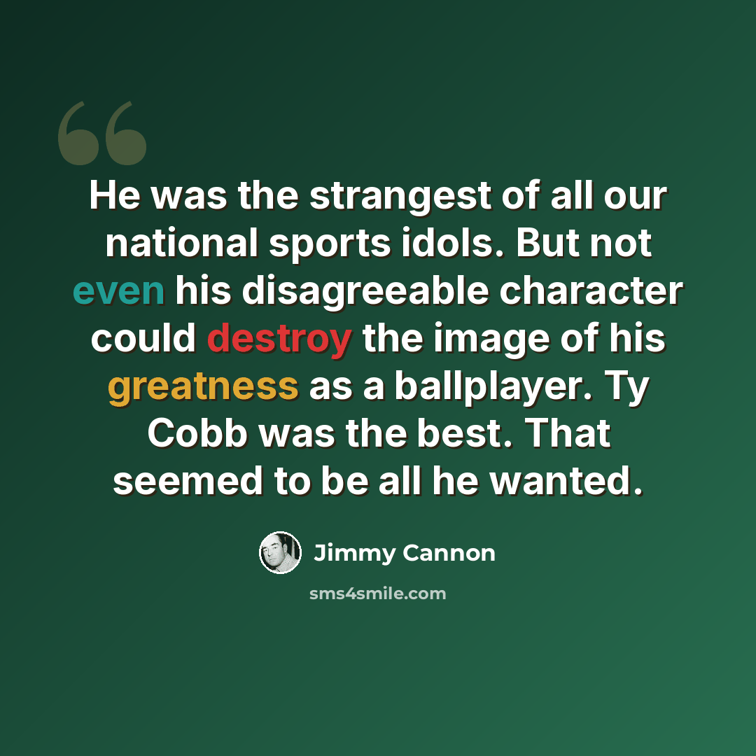 “He was the strangest of all our national sports idols. But not even his disagreeable character could destroy the image of his greatness as a ballplayer. Ty Cobb was the best. That seemed to be all he wanted.” quote by Jimmy Cannon