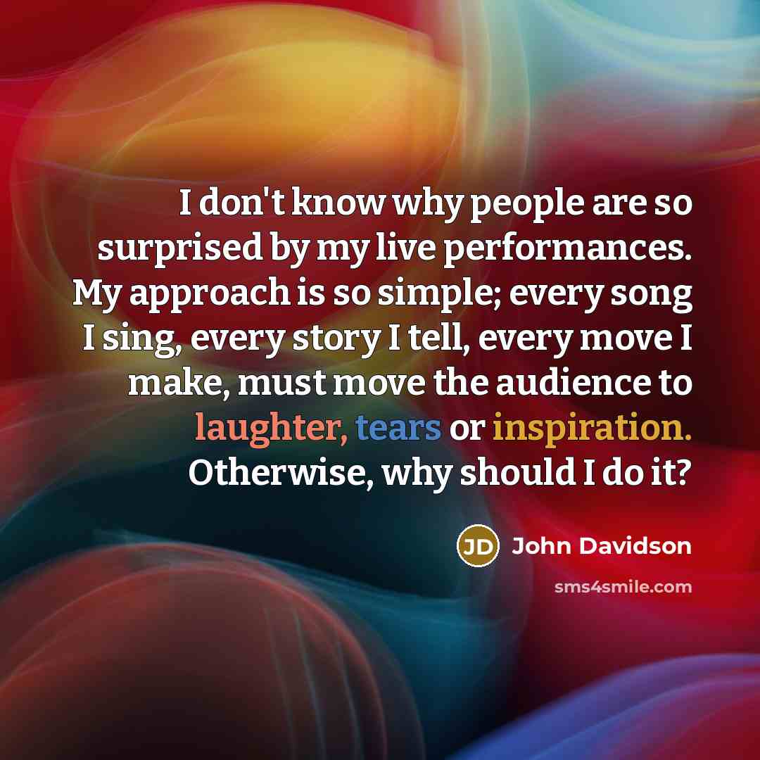 “I don't know why people are so surprised by my live performances. My approach is so simple; every song I sing, every story I tell, every move I make, must move the audience to laughter, tears or inspiration. Otherwise, why should I do it?” quote by John Davidson