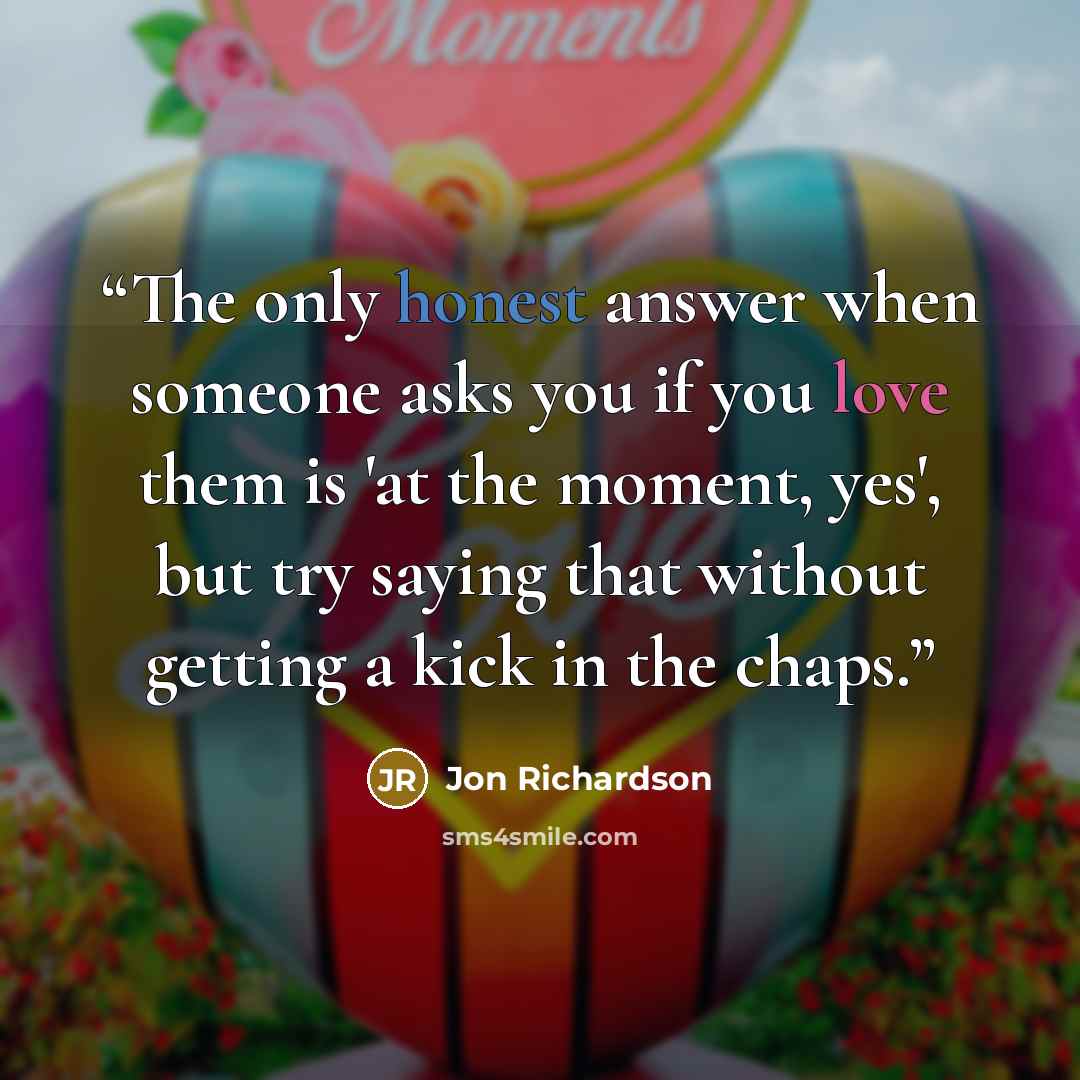 “The only honest answer when someone asks you if you love them is 'at the moment, yes', but try saying that without getting a kick in the chaps.” quote by Jon Richardson