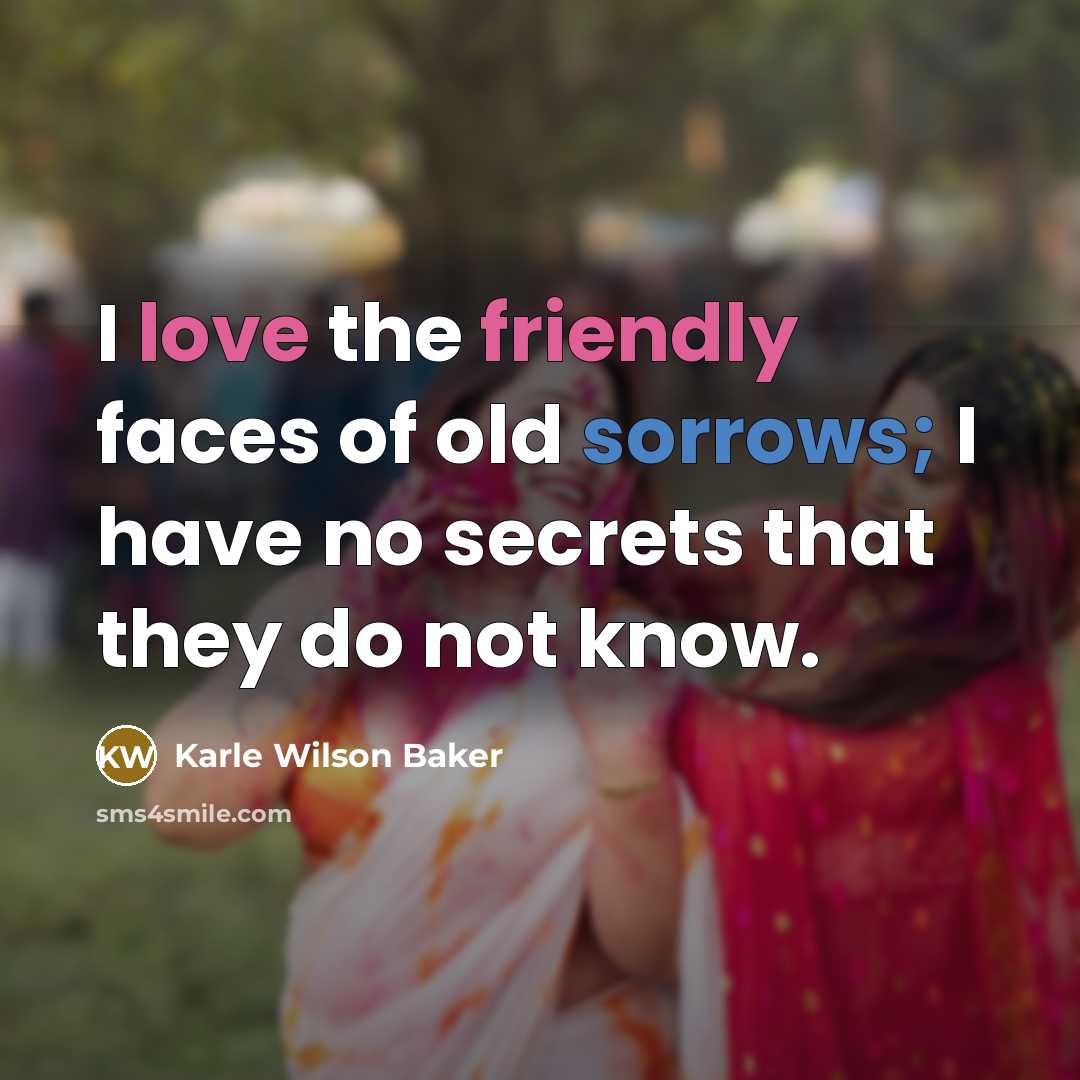 “I love the friendly faces of old sorrows; I have no secrets that they do not know.” quote by Karle Wilson Baker