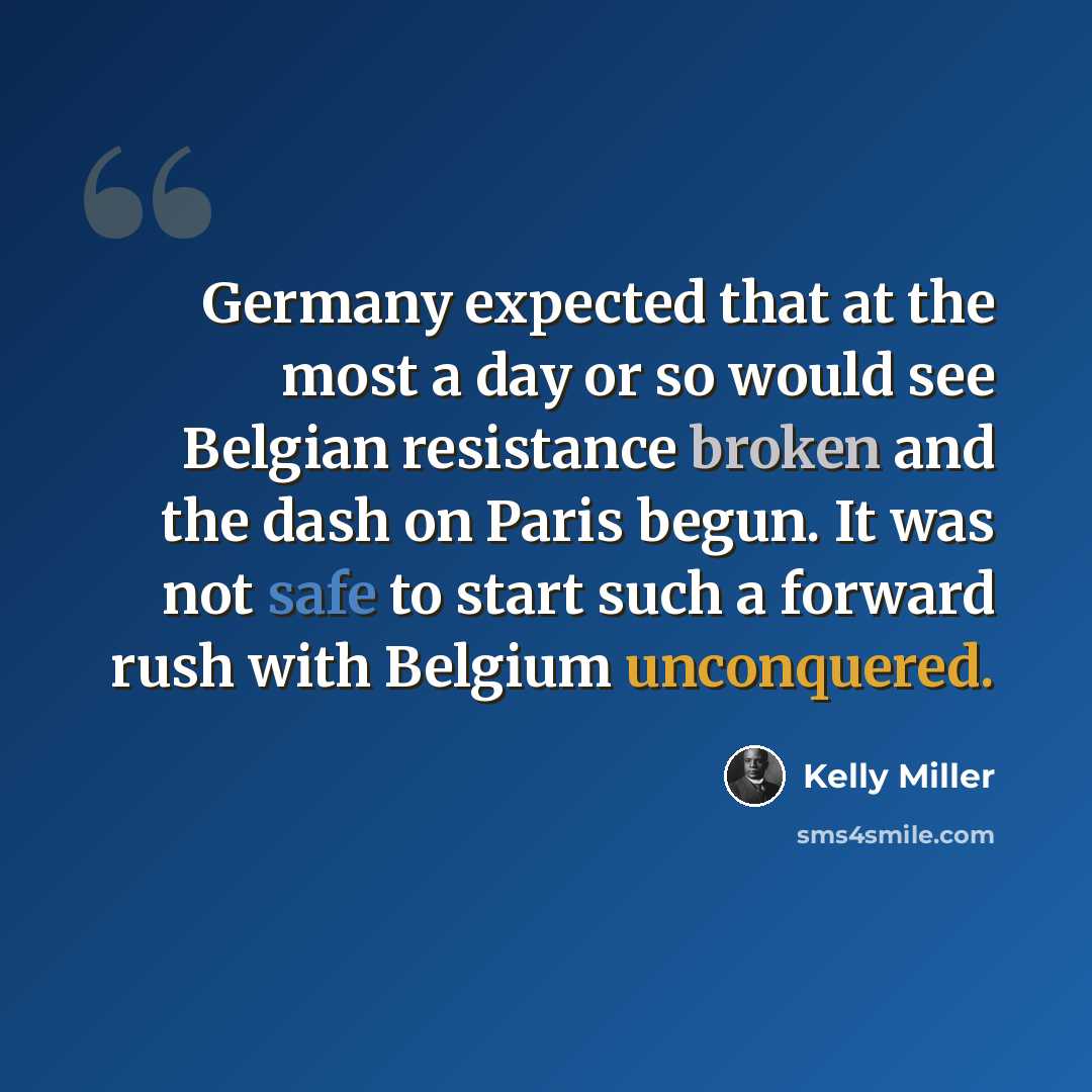 “Germany expected that at the most a day or so would see Belgian resistance broken and the dash on Paris begun. It was not safe to start such a forward rush with Belgium unconquered.” quote by Kelly Miller