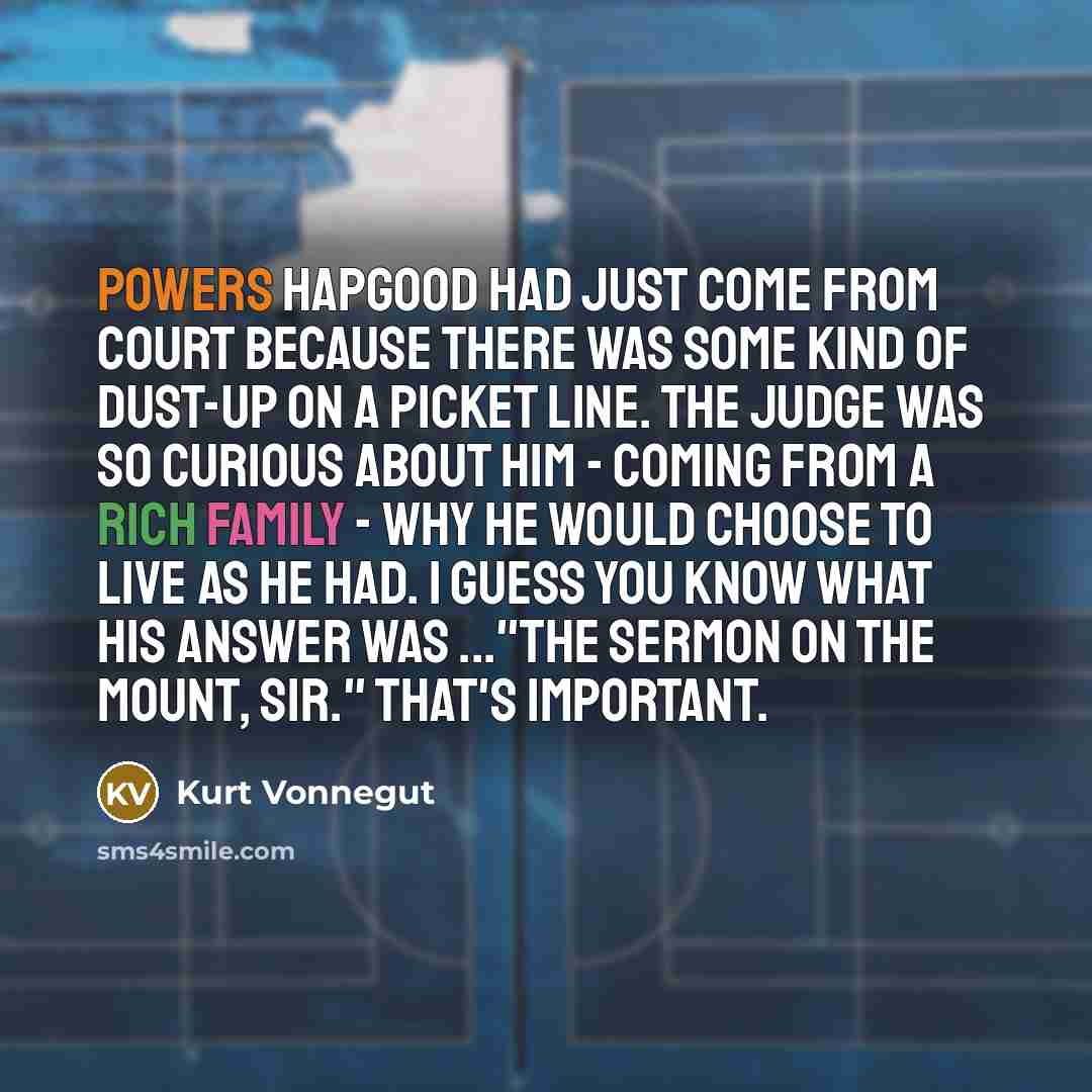 “Powers Hapgood had just come from court because there was some kind of dust-up on a picket line. The judge was so curious about him - coming from a rich family - why he would choose to live as he had. I guess you know what his answer was ..."The Sermon on the Mount, sir." That's important.” quote by Kurt Vonnegut