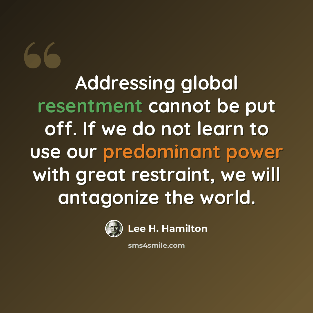 “Addressing global resentment cannot be put off. If we do not learn to use our predominant power with great restraint, we will antagonize the world.” quote by Lee H. Hamilton