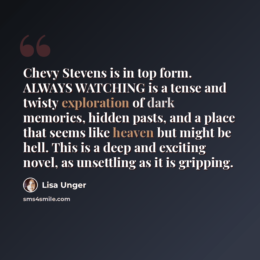 “Chevy Stevens is in top form. ALWAYS WATCHING is a tense and twisty exploration of dark memories, hidden pasts, and a place that seems like heaven but might be hell. This is a deep and exciting novel, as unsettling as it is gripping.” quote by Lisa Unger