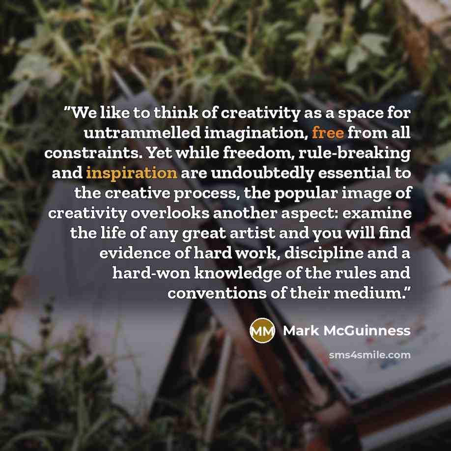 “We like to think of creativity as a space for untrammelled imagination, free from all constraints. Yet while freedom, rule-breaking and inspiration are undoubtedly essential to the creative process, the popular image of creativity overlooks another aspect: examine the life of any great artist and…” quote by Mark McGuinness