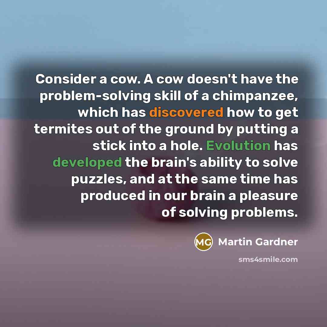 “Consider a cow. A cow doesn't have the problem-solving skill of a chimpanzee, which has discovered how to get termites out of the ground by putting a stick into a hole. Evolution has developed the brain's ability to solve puzzles, and at the same time has produced in our brain a pleasure of…” quote by Martin Gardner
