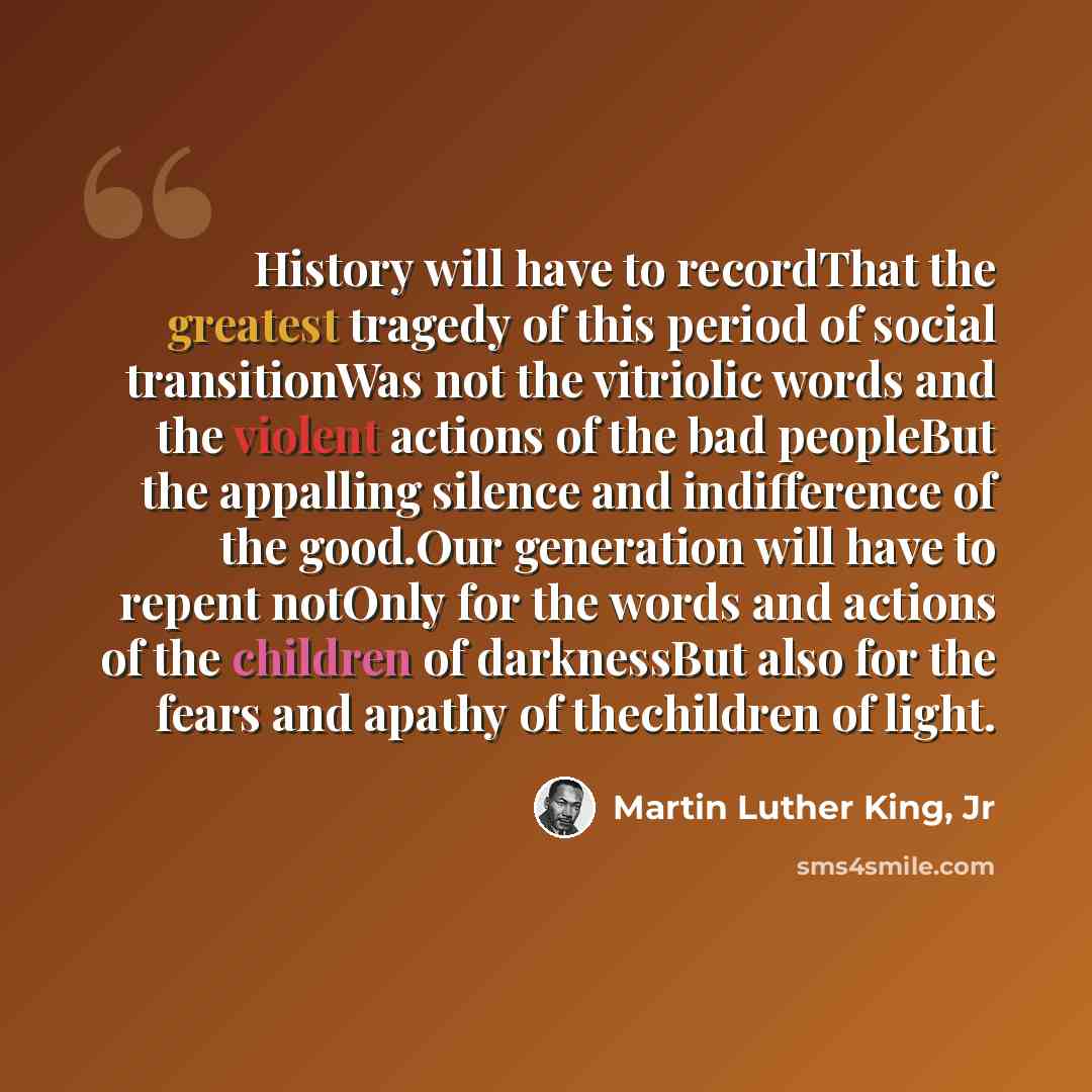 “History will have to recordThat the greatest tragedy of this period of social transitionWas not the vitriolic words and the violent actions of the bad peopleBut the appalling silence and indifference of the good.Our generation will have to repent notOnly for the words and actions of the children…” quote by Martin Luther King, Jr