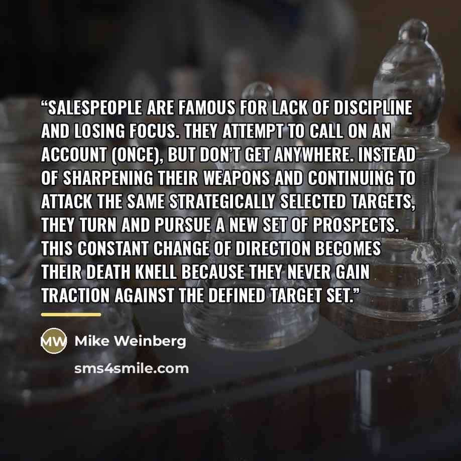 “Salespeople are famous for lack of discipline and losing focus. They attempt to call on an account (once), but don’t get anywhere. Instead of sharpening their weapons and continuing to attack the same strategically selected targets, they turn and pursue a new set of prospects. This constant change…” quote by Mike Weinberg
