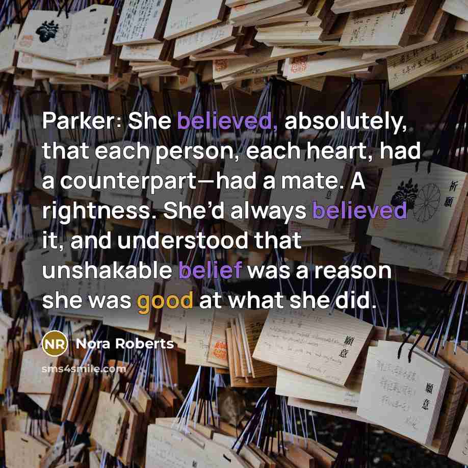 “Parker: She believed, absolutely, that each person, each heart, had a counterpart—had a mate. A rightness. She’d always believed it, and understood that unshakable belief was a reason she was good at what she did.” quote by Nora Roberts