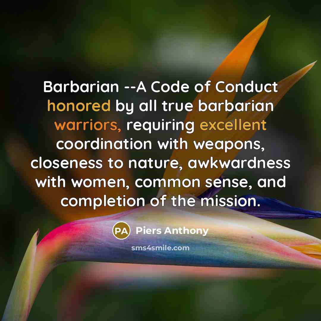 “Barbarian --A Code of Conduct honored by all true barbarian warriors, requiring excellent coordination with weapons, closeness to nature, awkwardness with women, common sense, and completion of the mission.” quote by Piers Anthony