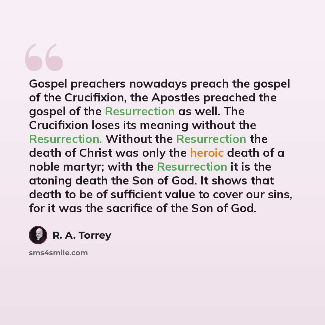 “Gospel preachers nowadays preach the gospel of the Crucifixion, the Apostles preached the gospel of the Resurrection as well. The Crucifixion loses its meaning without the Resurrection. Without the Resurrection the death of Christ was only the heroic death of a noble martyr; with the Resurrection…” quote by R. A. Torrey