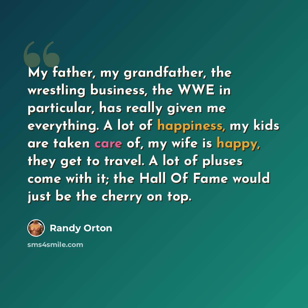 “My father, my grandfather, the wrestling business, the WWE in particular, has really given me everything. A lot of happiness, my kids are taken care of, my wife is happy, they get to travel. A lot of pluses come with it; the Hall Of Fame would just be the cherry on top.” quote by Randy Orton