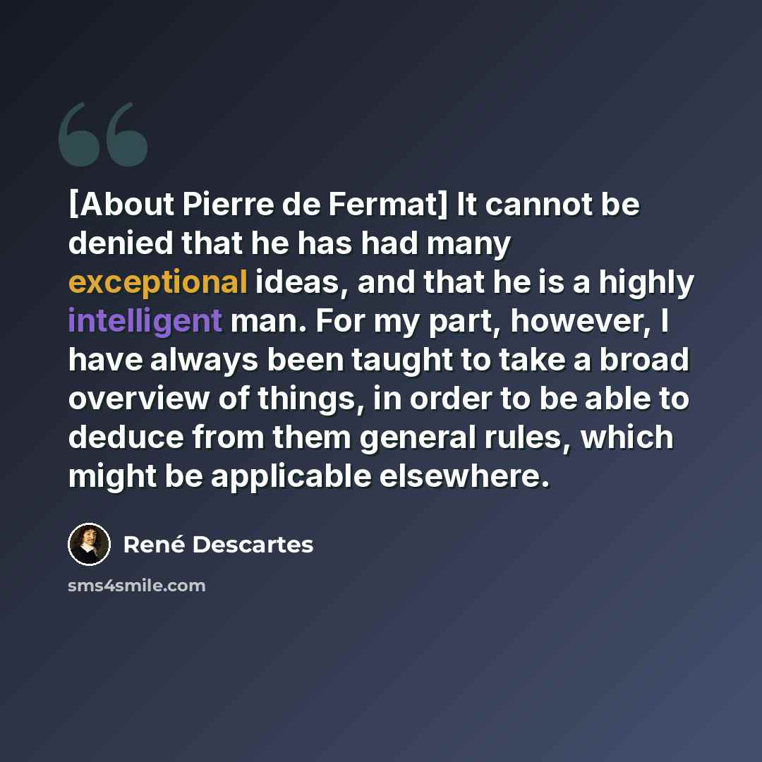 “[About Pierre de Fermat] It cannot be denied that he has had many exceptional ideas, and that he is a highly intelligent man. For my part, however, I have always been taught to take a broad overview of things, in order to be able to deduce from them general rules, which might be applicable…” quote by Rene Descartes