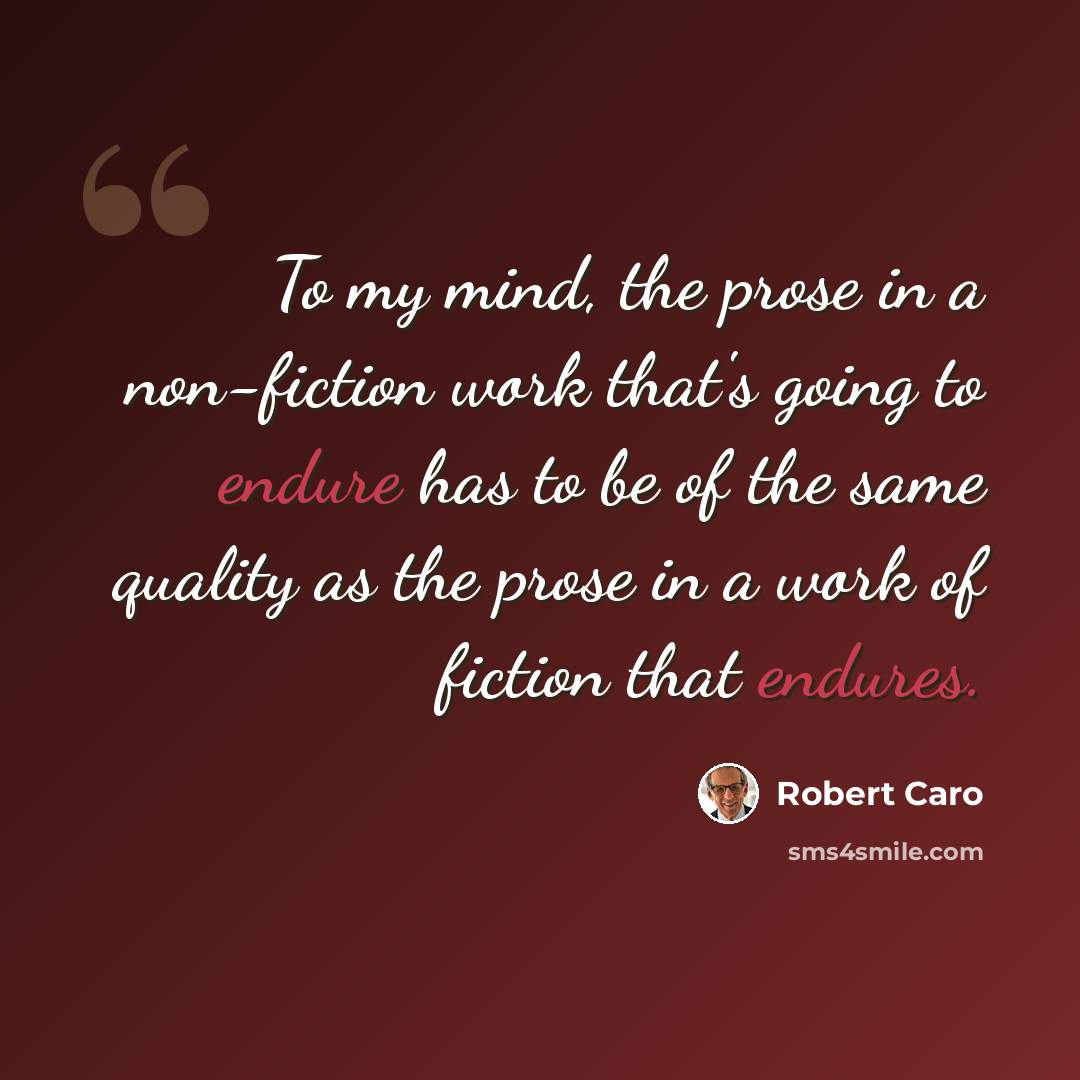 “To my mind, the prose in a non-fiction work that's going to endure has to be of the same quality as the prose in a work of fiction that endures.” quote by Robert Caro