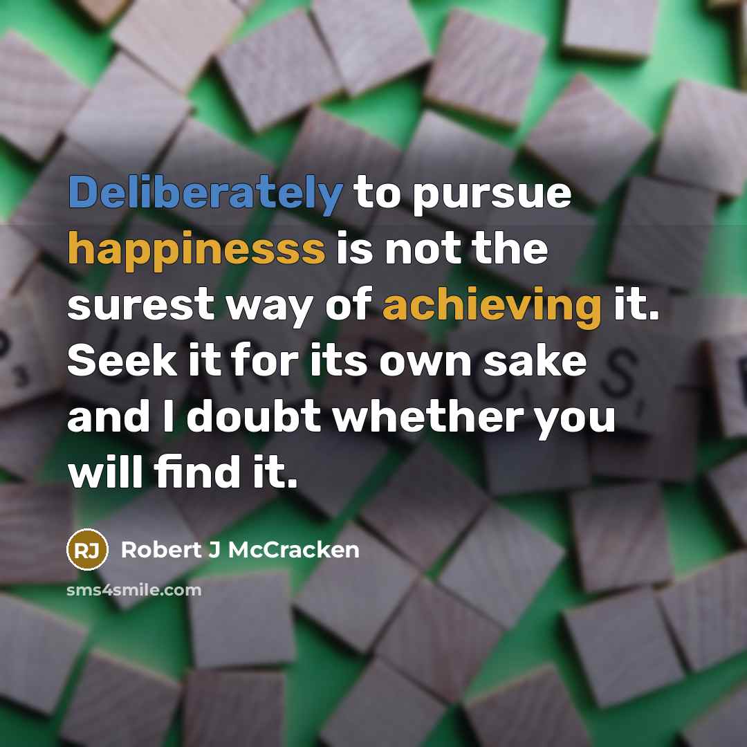 “Deliberately to pursue happinesss is not the surest way of achieving it. Seek it for its own sake and I doubt whether you will find it.” quote by Robert J McCracken