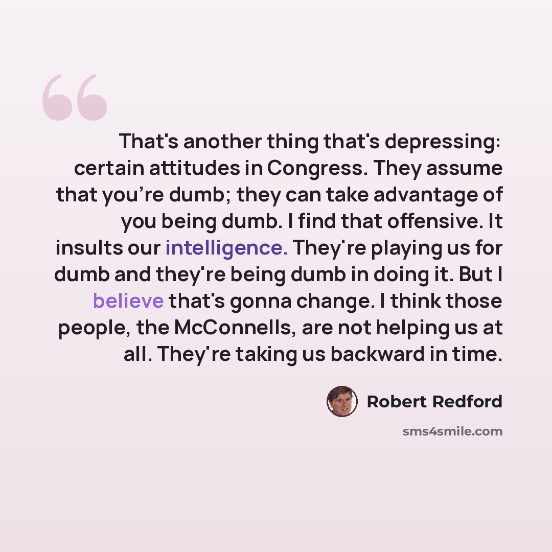 “That's another thing that's depressing: certain attitudes in Congress. They assume that you're dumb; they can take advantage of you being dumb. I find that offensive. It insults our intelligence. They're playing us for dumb and they're being dumb in doing it. But I believe that's gonna change. I…” quote by Robert Redford