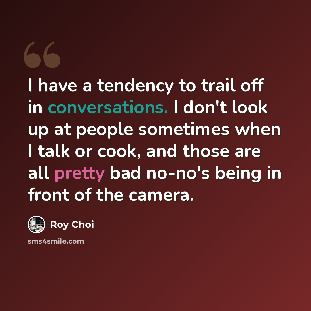 “I have a tendency to trail off in conversations. I don't look up at people sometimes when I talk or cook, and those are all pretty bad no-no's being in front of the camera.” quote by Roy Choi