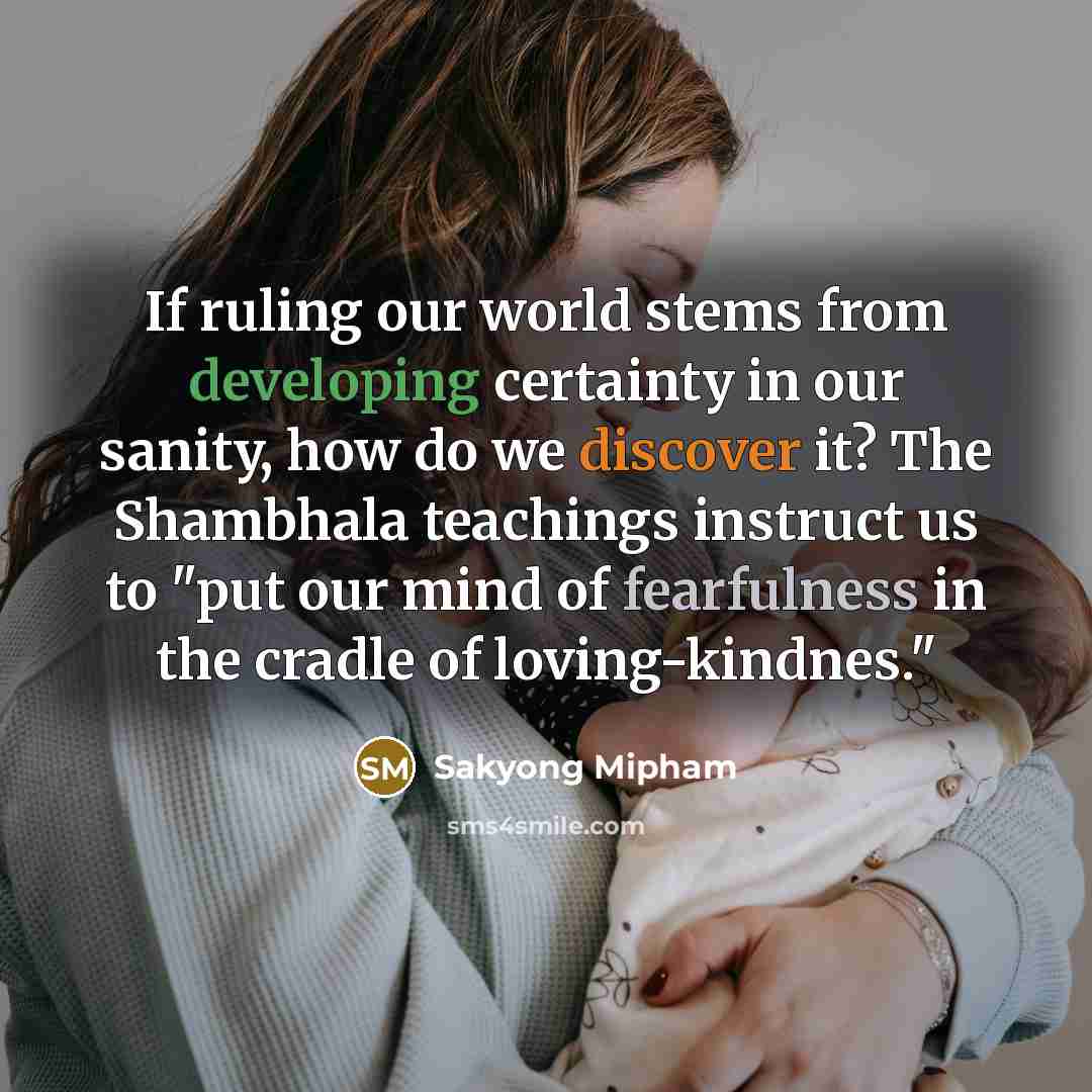 “If ruling our world stems from developing certainty in our sanity, how do we discover it? The Shambhala teachings instruct us to "put our mind of fearfulness in the cradle of loving-kindnes."” quote by Sakyong Mipham