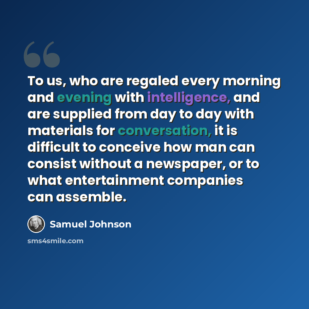 “To us, who are regaled every morning and evening with intelligence, and are supplied from day to day with materials for conversation, it is difficult to conceive how man can consist without a newspaper, or to what entertainment companies can assemble.” quote by Samuel Johnson