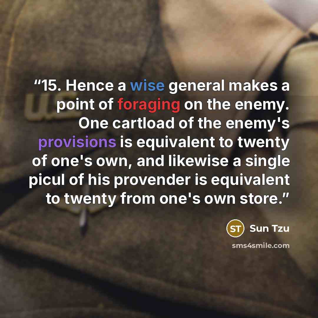 “15. Hence a wise general makes a point of foraging on the enemy. One cartload of the enemy's provisions is equivalent to twenty of one's own, and likewise a single picul of his provender is equivalent to twenty from one's own store.” quote by Sun Tzu