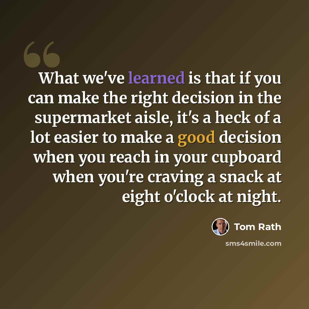 “What we've learned is that if you can make the right decision in the supermarket aisle, it's a heck of a lot easier to make a good decision when you reach in your cupboard when you're craving a snack at eight o'clock at night.” quote by Tom Rath