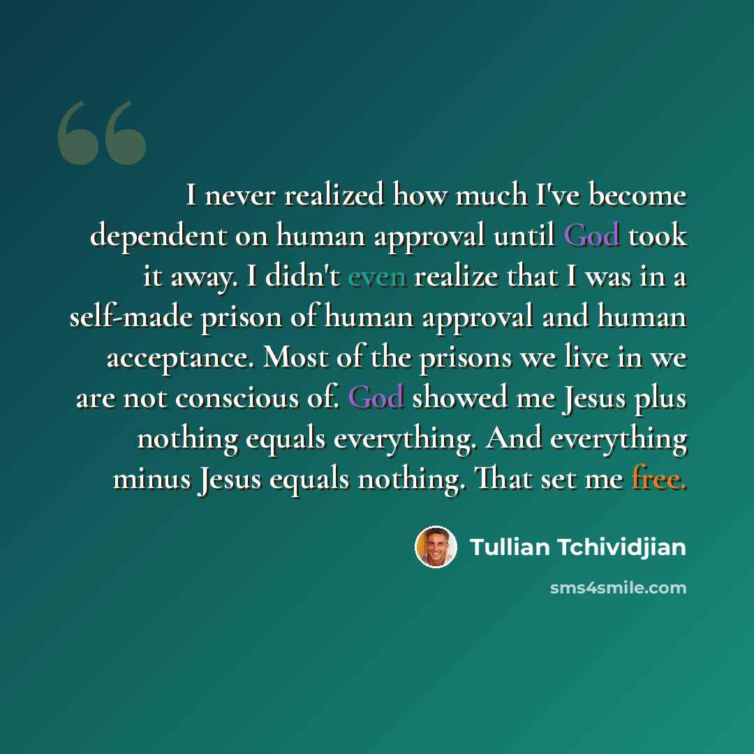 “I never realized how much I've become dependent on human approval until God took it away. I didn't even realize that I was in a self-made prison of human approval and human acceptance. Most of the prisons we live in we are not conscious of. God showed me Jesus plus nothing equals everything. And…” quote by Tullian Tchividjian