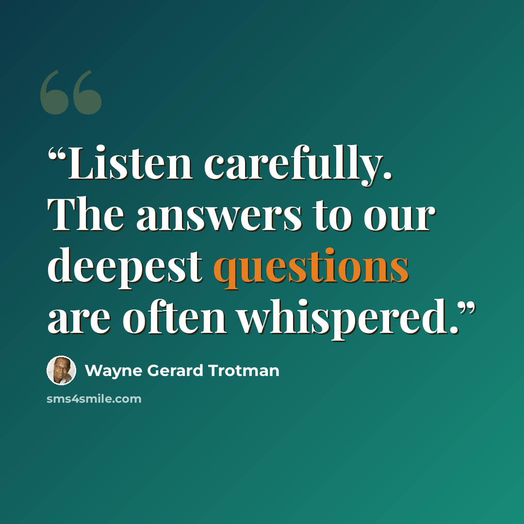 “Listen carefully. The answers to our deepest questions are often whispered.” quote by Wayne Gerard Trotman