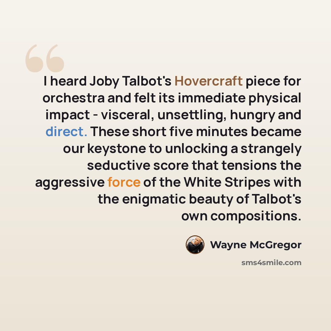 “I heard Joby Talbot's Hovercraft piece for orchestra and felt its immediate physical impact - visceral, unsettling, hungry and direct. These short five minutes became our keystone to unlocking a strangely seductive score that tensions the aggressive force of the White Stripes with the enigmatic…” quote by Wayne McGregor