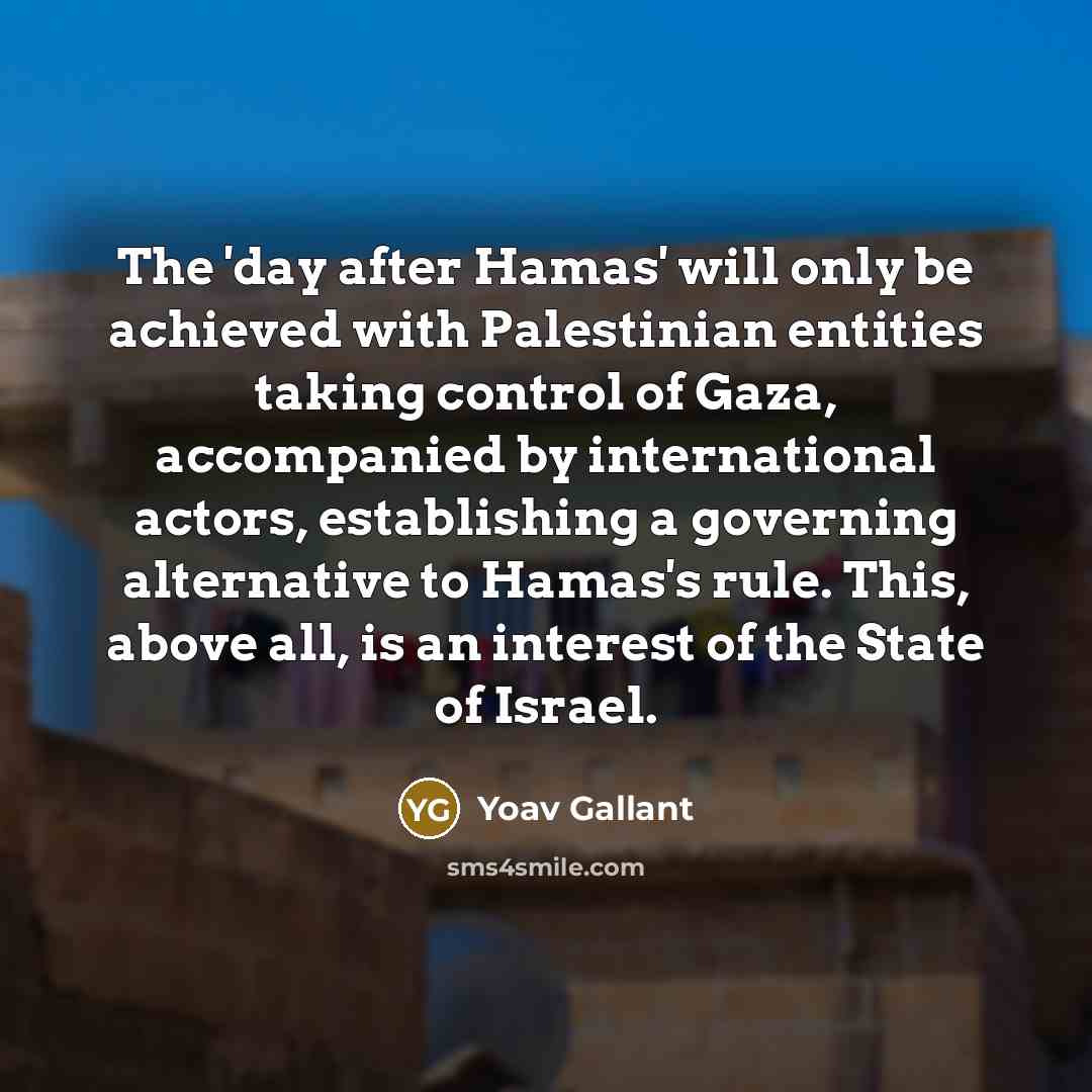 “The 'day after Hamas' will only be achieved with Palestinian entities taking control of Gaza, accompanied by international actors, establishing a governing alternative to Hamas's rule. This, above all, is an interest of the State of Israel.” quote by Yoav Gallant