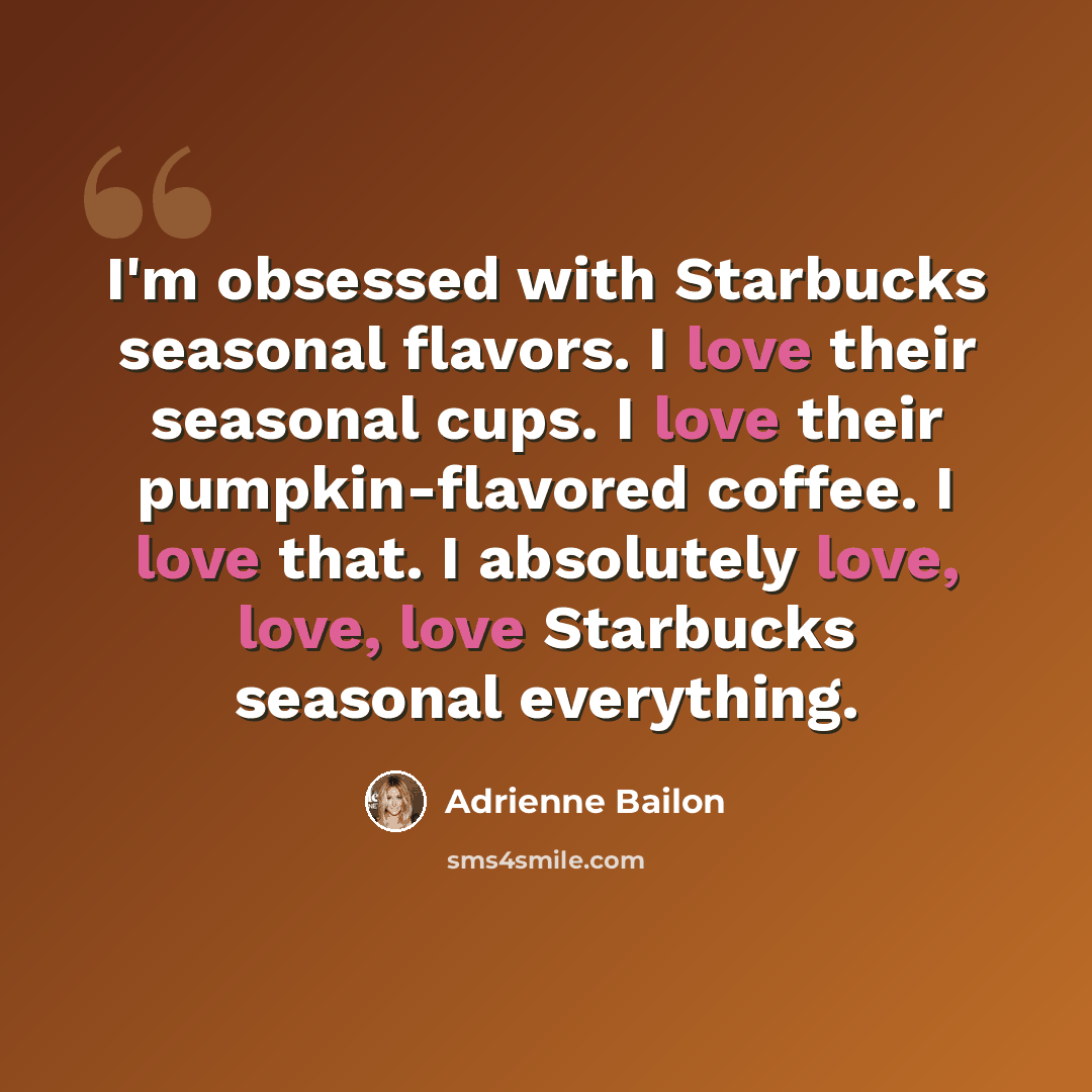 “I'm obsessed with Starbucks seasonal flavors. I love their seasonal cups. I love their pumpkin-flavored coffee. I love that. I absolutely love, love, love Starbucks seasonal everything.” quote by Adrienne Bailon