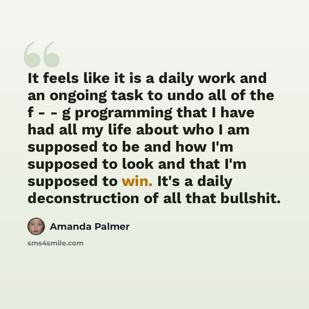 “It feels like it is a daily work and an ongoing task to undo all of the f - - g programming that I have had all my life about who I am supposed to be and how I'm supposed to look and that I'm supposed to win. It's a daily deconstruction of all that bullshit.” quote by Amanda Palmer
