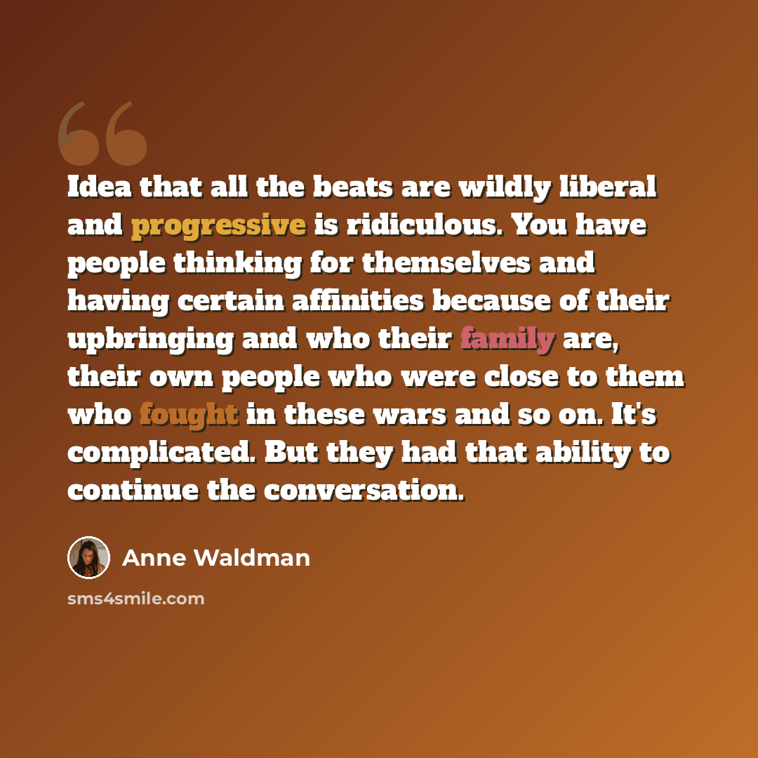 “Idea that all the beats are wildly liberal and progressive is ridiculous. You have people thinking for themselves and having certain affinities because of their upbringing and who their family are, their own people who were close to them who fought in these wars and so on. It's complicated. But…” quote by Anne Waldman