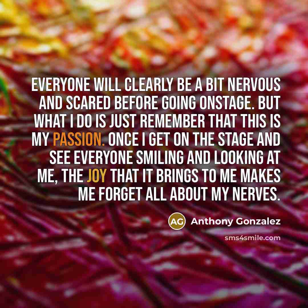 “Everyone will clearly be a bit nervous and scared before going onstage. But what I do is just remember that this is my passion. Once I get on the stage and see everyone smiling and looking at me, the joy that it brings to me makes me forget all about my nerves.” quote by Anthony Gonzalez