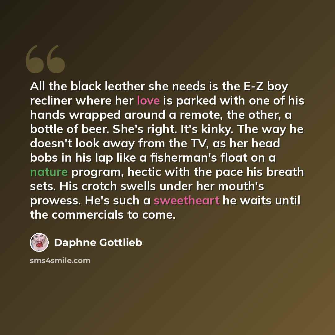 “All the black leather she needs is the E-Z boy recliner where her love is parked with one of his hands wrapped around a remote, the other, a bottle of beer. She's right. It's kinky. The way he doesn't look away from the TV, as her head bobs in his lap like a fisherman's float on a nature program…” quote by Daphne Gottlieb