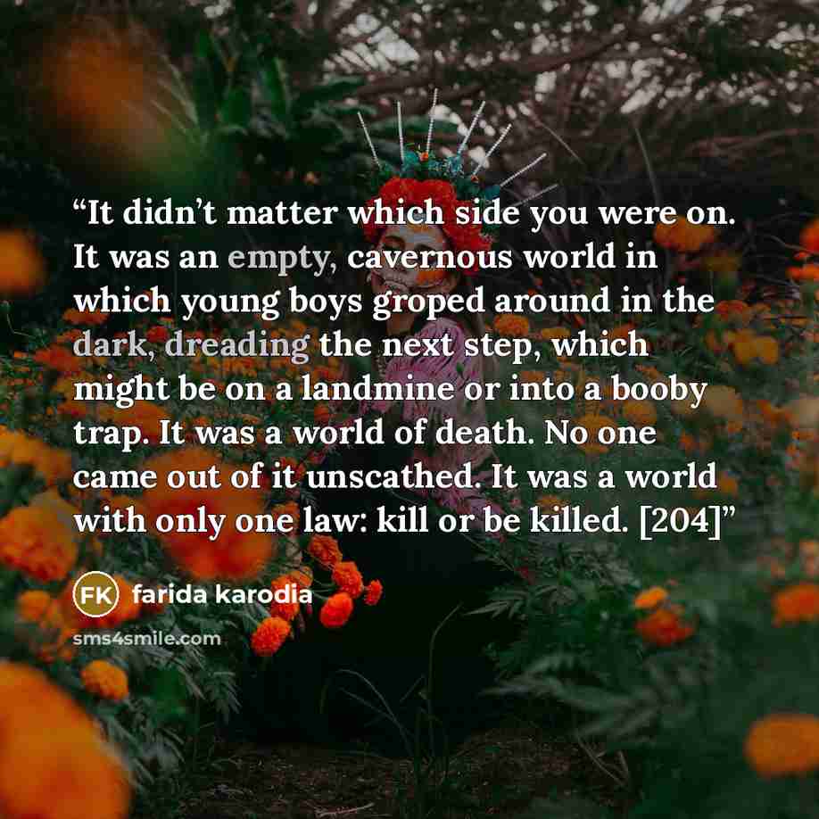 “It didn’t matter which side you were on. It was an empty, cavernous world in which young boys groped around in the dark, dreading the next step, which might be on a landmine or into a booby trap. It was a world of death. No one came out of it unscathed. It was a world with only one law: kill or be…” quote by Farida Karodia