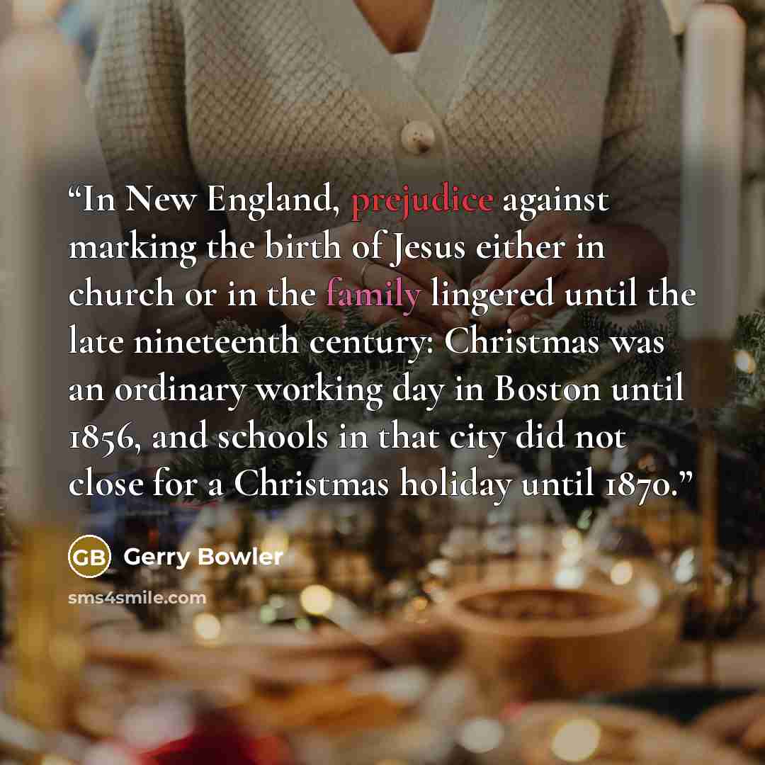 “In New England, prejudice against marking the birth of Jesus either in church or in the family lingered until the late nineteenth century: Christmas was an ordinary working day in Boston until 1856, and schools in that city did not close for a Christmas holiday until 1870.” quote by Gerry Bowler