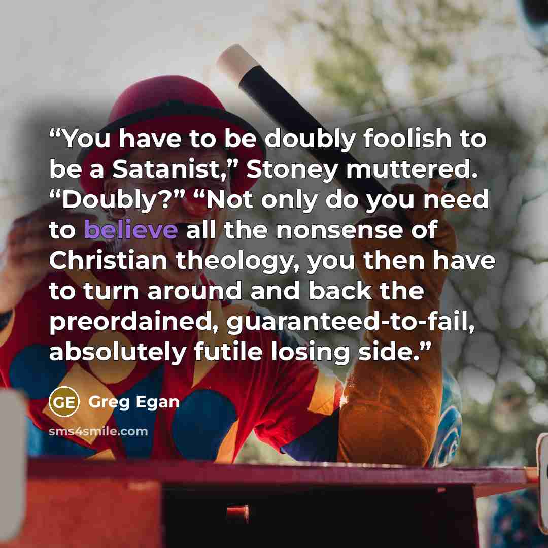 “You have to be doubly foolish to be a Satanist,” Stoney muttered. “Doubly?” “Not only do you need to believe all the nonsense of Christian theology, you then have to turn around and back the preordained, guaranteed-to-fail, absolutely futile losing side.” quote by Greg Egan